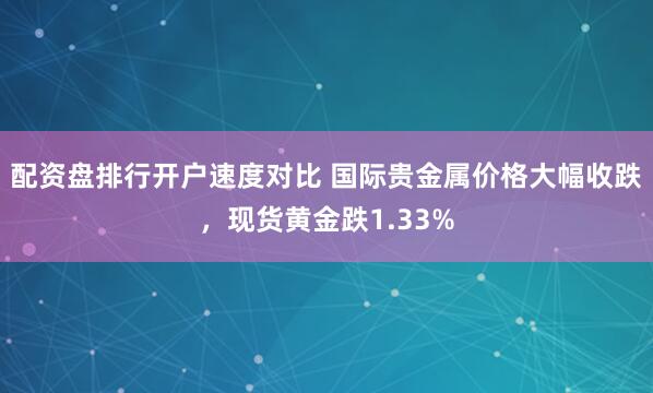 配资盘排行开户速度对比 国际贵金属价格大幅收跌，现货黄金跌1.33%
