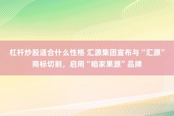 杠杆炒股适合什么性格 汇源集团宣布与“汇源”商标切割，启用“咱家果源”品牌