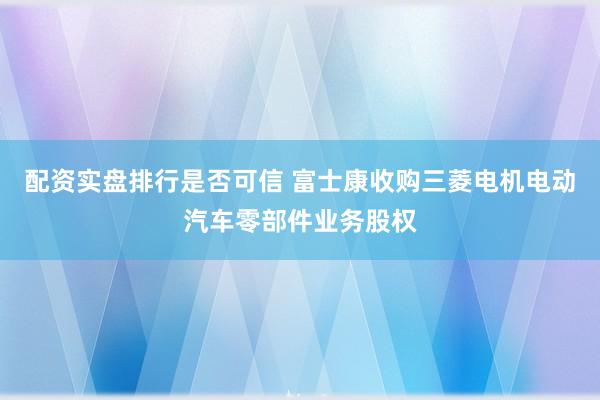 配资实盘排行是否可信 富士康收购三菱电机电动汽车零部件业务股权