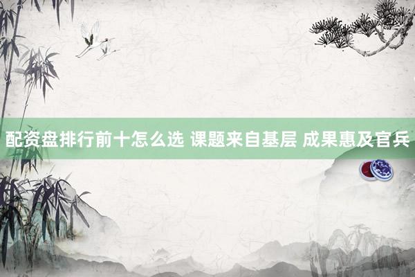 配资盘排行前十怎么选 课题来自基层 成果惠及官兵