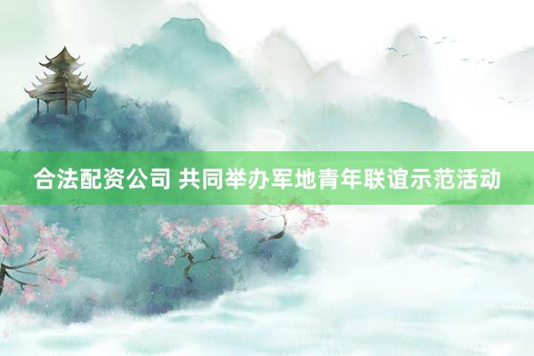 合法配资公司 共同举办军地青年联谊示范活动