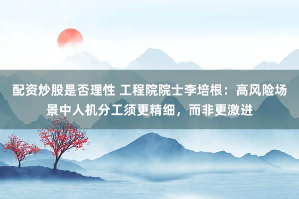 配资炒股是否理性 工程院院士李培根：高风险场景中人机分工须更精细，而非更激进