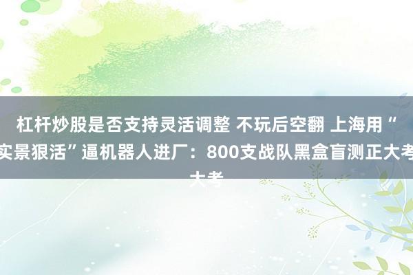 杠杆炒股是否支持灵活调整 不玩后空翻 上海用“实景狠活”逼机器人进厂：800支战队黑盒盲测正大考
