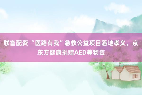联富配资 “医路有我”急救公益项目落地孝义，京东方健康捐赠AED等物资
