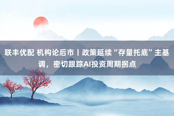 联丰优配 机构论后市丨政策延续“存量托底”主基调，密切跟踪AI投资周期拐点