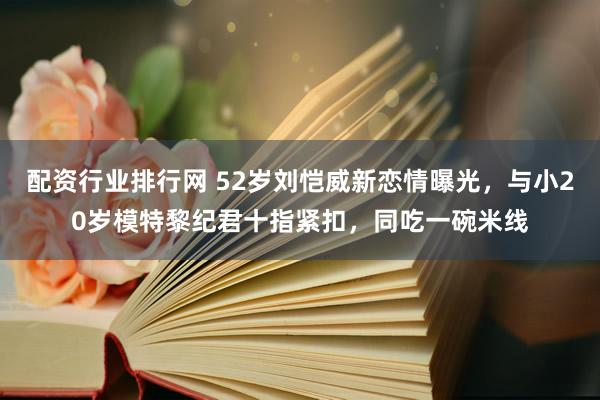 配资行业排行网 52岁刘恺威新恋情曝光,与小20岁模特黎纪君十指紧扣,同吃一碗米线
