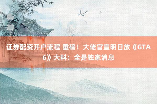 证券配资开户流程 重磅！大佬官宣明日放《GTA6》大料：全是独家消息