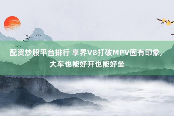 配资炒股平台排行 享界V8打破MPV固有印象, 大车也能好开也能好坐