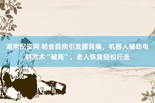湖南配资网 帕金森病引发腰背痛，机器人辅助电刺激术“破局”，老人恢复轻松行走